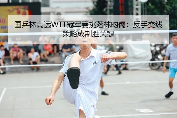 国乒林高远WTT冠军赛挑落林昀儒：反手变线策略成制胜关键