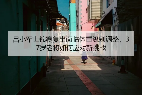 吕小军世锦赛复出面临体重级别调整，37岁老将如何应对新挑战