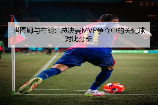 塔图姆与布朗：总决赛MVP争夺中的关键球对比分析