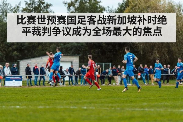 比赛世预赛国足客战新加坡补时绝平裁判争议成为全场最大的焦点