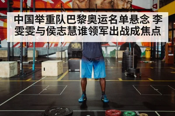 中国举重队巴黎奥运名单悬念 李雯雯与侯志慧谁领军出战成焦点